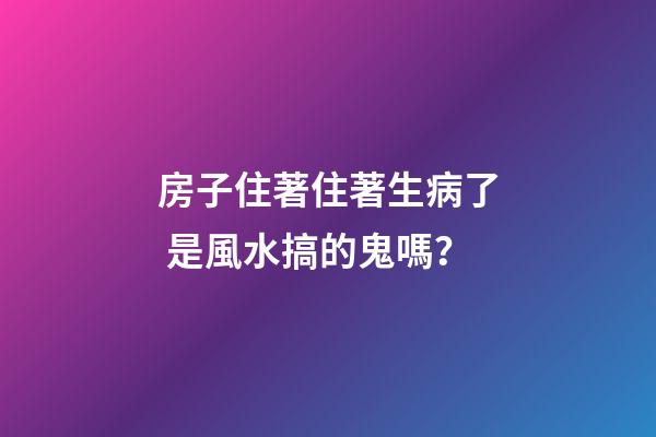 房子住著住著生病了 是風水搞的鬼嗎？